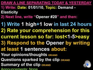 DRAW A LINE SEPARATING TODAY & YESTERDAY
1) Write: Date: 01/01/10, Topic: Demand -
Elasticity
2) Next line, write “Opener #20” and then:

1) Write 1 high+1 low in last 24 hours
2) Rate your comprehension for this
current lesson so far: lost<1-5>easy
3) Respond to the Opener by writing
at least 1 sentences about:
Your opinions/thoughts OR/AND
Questions sparked by the clip OR/AND
Summary of the clip OR/AND
 