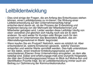 Leitbildentwicklung
• Dies sind einige der Fragen, die am Anfang des Entschlusses stehen
  können, einen Leitbildprozess zu ini-tiieren. Die Wirkung einer
  Leitbild-entwicklung auf den Unternehmenserfolg hängt
  entschei-dend davon ab, ob der Prozess der Entwicklung und
  Implemen-tierung von der Mehrzahl der Mitarbeiterinnen und
  Mitarbeiter getragen wird. Leider werden diese Leitbilder häufig von
  oben verordnet und gleichen sich häufig noch wie ein Ei dem
  anderen. So wird weder für Kunden oder Bürger noch für den
  einzel-nen im Unternehmen das Besondere deutlich, das ein
  Alleinstellungsmerkmal im Markt begründet.
• Wann kaufen Sie ein Produkt? Natürlich, wenn es nützlich ist. Aber
  entscheidend ist, welche Emotionen geweckt, welche Visionen
  entworfen und welche Werte vermittelt werden. Des-halb unterstützen
  wir Sie dabei, einen kreativer Entdeckungsprozess auf den
  verschiedenen Ebenen Ihres Unternehmens einzuleiten, an dem alle
  beteiligt sind. Dabei wird erfahrungsge-mäß eine Dynamik freigesetzt,
  die über den Entwicklungsprozess hinaus im Blick auf Motiva-tion und
  Identifikation Früchte trägt. So ist Leitbildentwicklung immer auch ein
  Beitrag zur Optimierung der Kommunikationskultur.
 