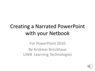 Creating a Narrated PowerPoint
with your Netbook
For PowerPoint 2010
By Andreas Brockhaus
UWB Learning Technologies
 