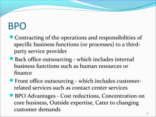 BPO
Contracting of the operations and responsibilities of
 specific business functions (or processes) to a third-
 party service provider
Back office outsourcing - which includes internal
 business functions such as human resources or
 finance
Front office outsourcing - which includes customer-
 related services such as contact center services
BPO Advantages - Cost reductions, Concentration on
 core business, Outside expertise, Cater to changing
 customer demands
                                                          11
 