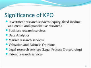 Significance of KPO
Investment research services (equity, fixed income
 and credit, and quantitative research)
Business research services
Data Analytics
Market research services
Valuation and Fairness Opinions
Legal research services (Legal Process Outsourcing)
Patent research services


                                                       13
 