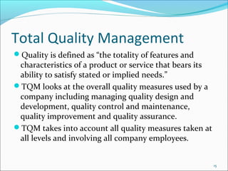 Total Quality Management
Quality is defined as “the totality of features and
 characteristics of a product or service that bears its
 ability to satisfy stated or implied needs.”
TQM looks at the overall quality measures used by a
 company including managing quality design and
 development, quality control and maintenance,
 quality improvement and quality assurance.
TQM takes into account all quality measures taken at
 all levels and involving all company employees.


                                                          15
 