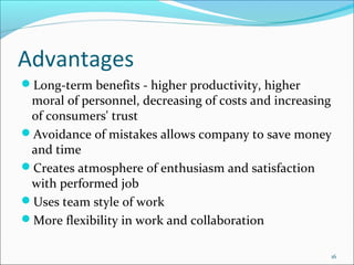 Advantages
Long-term benefits - higher productivity, higher
 moral of personnel, decreasing of costs and increasing
 of consumers' trust
Avoidance of mistakes allows company to save money
 and time
Creates atmosphere of enthusiasm and satisfaction
 with performed job
Uses team style of work
More flexibility in work and collaboration

                                                      16
 