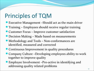 Principles of TQM
Executive Management –Should act as the main driver
Training – Employees should receive regular training
Customer Focus – Improve customer satisfaction
Decision Making – Made based on measurements
Methodology and Tools – Non-conformances are
 identified, measured and corrected
Continuous Improvement in quality procedures
Company Culture –Developing employees ability to work
 together to improve quality
Employee Involvement –Pro-active in identifying and
 addressing quality related problems
                                                         17
 