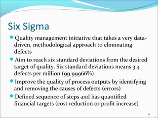 Six Sigma
Quality management initiative that takes a very data-
 driven, methodological approach to eliminating
 defects
Aim to reach six standard deviations from the desired
 target of quality. Six standard deviations means 3.4
 defects per million (99.99966%)
Improve the quality of process outputs by identifying
 and removing the causes of defects (errors)
Defined sequence of steps and has quantified
 financial targets (cost reduction or profit increase)
                                                         18
 