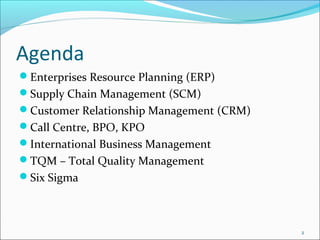 Agenda
Enterprises Resource Planning (ERP)
Supply Chain Management (SCM)
Customer Relationship Management (CRM)
Call Centre, BPO, KPO
International Business Management
TQM – Total Quality Management
Six Sigma



                                          2
 