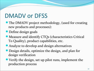 DMADV or DFSS
The DMADV project methodology, (used for creating
 new products and processes):
Define design goals
Measure and identify CTQs (characteristics Critical
 To Quality), product capabilities, etc.
Analyze to develop and design alternatives
Design details, optimize the design, and plan for
 design verification
Verify the design, set up pilot runs, implement the
 production process
                                                       20
 