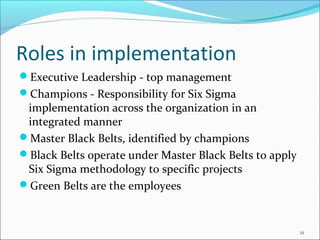 Roles in implementation
Executive Leadership - top management
Champions - Responsibility for Six Sigma
 implementation across the organization in an
 integrated manner
Master Black Belts, identified by champions
Black Belts operate under Master Black Belts to apply
 Six Sigma methodology to specific projects
Green Belts are the employees



                                                         21
 