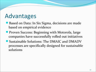 Advantages
Based on Data: In Six Sigma, decisions are made
 based on empirical evidence
Proven Success: Beginning with Motorola, large
 companies have successfully rolled out initiatives
Sustainable Solutions: The DMAIC and DMADV
 processes are specifically designed for sustainable
 solutions




                                                       22
 
