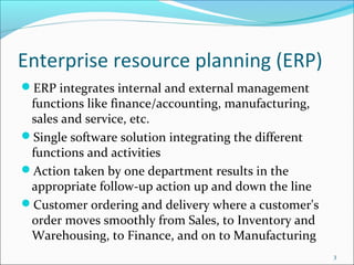 Enterprise resource planning (ERP)
ERP integrates internal and external management
 functions like finance/accounting, manufacturing,
 sales and service, etc.
Single software solution integrating the different
 functions and activities
Action taken by one department results in the
 appropriate follow-up action up and down the line
Customer ordering and delivery where a customer's
 order moves smoothly from Sales, to Inventory and
 Warehousing, to Finance, and on to Manufacturing
                                                      3
 
