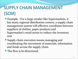 SUPPLY CHAIN MANAGEMENT
(SCM)
Example - For a large retailer like Supermarkets, it
 has many regional distribution centers, a supply chain
 management system will effective coordinate between
 suppliers of clothes, paper products and
 Supermarket's retail stores to reduce the inventory
 cost
Supply chain execution means managing and
 coordinating the movement of materials, information
 and funds across the supply chain.
The flow is bi-directional.

                                                          6
 