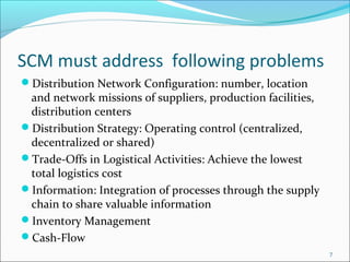 SCM must address following problems
Distribution Network Configuration: number, location
 and network missions of suppliers, production facilities,
 distribution centers
Distribution Strategy: Operating control (centralized,
 decentralized or shared)
Trade-Offs in Logistical Activities: Achieve the lowest
 total logistics cost
Information: Integration of processes through the supply
 chain to share valuable information
Inventory Management
Cash-Flow
                                                             7
 