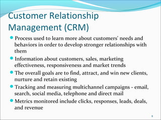 Customer Relationship
Management (CRM)
Process used to learn more about customers' needs and
 behaviors in order to develop stronger relationships with
 them
Information about customers, sales, marketing
 effectiveness, responsiveness and market trends
The overall goals are to find, attract, and win new clients,
 nurture and retain existing
Tracking and measuring multichannel campaigns - email,
 search, social media, telephone and direct mail
Metrics monitored include clicks, responses, leads, deals,
 and revenue
                                                                8
 