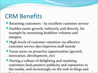 CRM Benefits
Retaining customers - by excellent customer service
Enables easier growth, indirectly and directly, for
 example by sustaining healthier volumes and
 margins,
High levels of customer retention via effective
 customer service also improves staff morale
Focus more on proactive opportunities (growth,
 innovation, development, etc)
Having a culture of delighting and retaining
 customers fuels positive publicity and reputation in
 the media, and increasingly on the web in blogs and    9
 