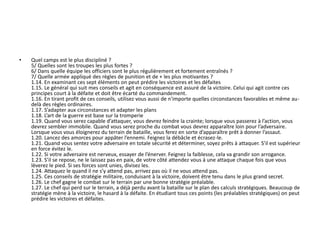 • Quel camps est le plus discipliné ? 
5/ Quelles sont les troupes les plus fortes ? 
6/ Dans quelle équipe les officiers sont le plus régulièrement et fortement entraînés ? 
7/ Quelle armée appliqué des règles de punition et de + les plus motivantes ? 
1.14. En examinant ces sept éléments on peut prédire les victoires et les défaites 
1.15. Le général qui suit mes conseils et agit en conséquence est assuré de la victoire. Celui qui agit contre ces 
principes court à la défaite et doit être écarté du commandement. 
1.16. En tirant profit de ces conseils, utilisez vous aussi de n'importe quelles circonstances favorables et même au-delà 
des règles ordinaires. 
1.17. S’adapter aux circonstances et adapter les plans 
1.18. L’art de la guerre est base sur la tromperie 
1.19. Quand vous serez capable d’attaquer, vous devrez feindre la crainte; lorsque vous passerez à l’action, vous 
devrez sembler immobile. Quand vous serez proche du combat vous devrez apparaître loin pour l’adversaire. 
Lorsque vous vous éloignerez du terrain de bataille, vous ferez en sorte d’apparaître prêt à donner l’assaut. 
1.20. Lancez des amorces pour appâter l’ennemi. Feignez la débâcle et écrasez-le. 
1.21. Quand vous sentez votre adversaire en totale sécurité et déterminer, soyez prêts à attaquer. S’il est supérieur 
en force évitez le. 
1.22. Si votre adversaire est nerveux, essayer de l’énerver. Feignez la faiblesse, cela va grandir son arrogance. 
1.23. S’il se repose, ne le laissez pas en paix, de votre côté attendez vous à une attaque chaque fois que vous 
lèverez le pied. Si ses forces sont unies, divisez les. 
1.24. Attaquez le quand il ne s’y attend pas, arrivez pas où il ne vous attend pas. 
1.25. Ces conseils de stratégie militaire, conduisant à la victoire, doivent être tenu dans le plus grand secret. 
1.26. Le chef gagne le combat sur le terrain par une bonne stratégie préalable. 
1.27. Le chef qui perd sur le terrain, a déjà perdu avant la bataille sur le plan des calculs stratégiques. Beaucoup de 
stratégie mène à la victoire, le hasard à la défaite. En étudiant tous ces points (les préalables stratégiques) on peut 
prédire les victoires et défaites. 
 