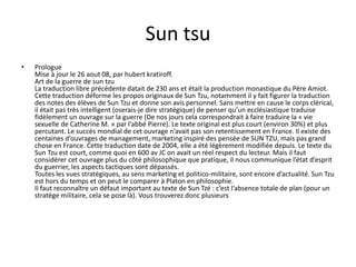 Sun tsu 
• Prologue 
Mise à jour le 26 aout 08, par hubert kratiroff. 
Art de la guerre de sun tzu 
La traduction libre précédente datait de 230 ans et était la production monastique du Père Amiot. 
Cette traduction déforme les propos originaux de Sun Tzu, notamment il y fait figurer la traduction 
des notes des élèves de Sun Tzu et donne son avis personnel. Sans mettre en cause le corps clérical, 
il était pas très intelligent (oserais-je dire stratégique) de penser qu’un ecclésiastique traduise 
fidèlement un ouvrage sur la guerre (De nos jours cela correspondrait à faire traduire la « vie 
sexuelle de Catherine M. » par l’abbé Pierre). Le texte original est plus court (environ 30%) et plus 
percutant. Le succès mondial de cet ouvrage n’avait pas son retentissement en France. Il existe des 
centaines d’ouvrages de management, marketing inspiré des pensée de SUN TZU, mais pas grand 
chose en France. Cette traduction date de 2004, elle a été légèrement modifiée depuis. Le texte du 
Sun Tzu est court, comme quoi en 600 av JC on avait un réel respect du lecteur. Mais il faut 
considérer cet ouvrage plus du côté philosophique que pratique, il nous communique l’état d’esprit 
du guerrier, les aspects tactiques sont dépassés. 
Toutes les vues stratégiques, au sens marketing et politico-militaire, sont encore d’actualité. Sun Tzu 
est hors du temps et on peut le comparer à Platon en philosophie. 
Il faut reconnaître un défaut important au texte de Sun Tzé : c’est l’absence totale de plan (pour un 
stratège militaire, cela se pose là). Vous trouverez donc plusieurs 
