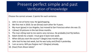 Present perfect simple and past
Verification of knowledge
Choose the correct answer. 2 points for each sentence.
1. John is not at home now. He (go)shopping.
2. We first met in 2010. So we (know) each other for 9 years.
3. My mum (grow) in Los Angeles, but moved to San Francisco when she was 15.
4. I (draw) 10 pictures in the last three months.
5. The man sitting next to me seems very nervous. He probably (not fly) before.
6. Adam (lend) me a book. I must give it back next week.
7. When did you start the course? I (begin) two months ago.
8. John lost his key last week, but he was lucky and (find) it yesterday.
9. I am so sorry. Will you forgive me? I (forgive) already.
10. (hear) from Alison lately?
 