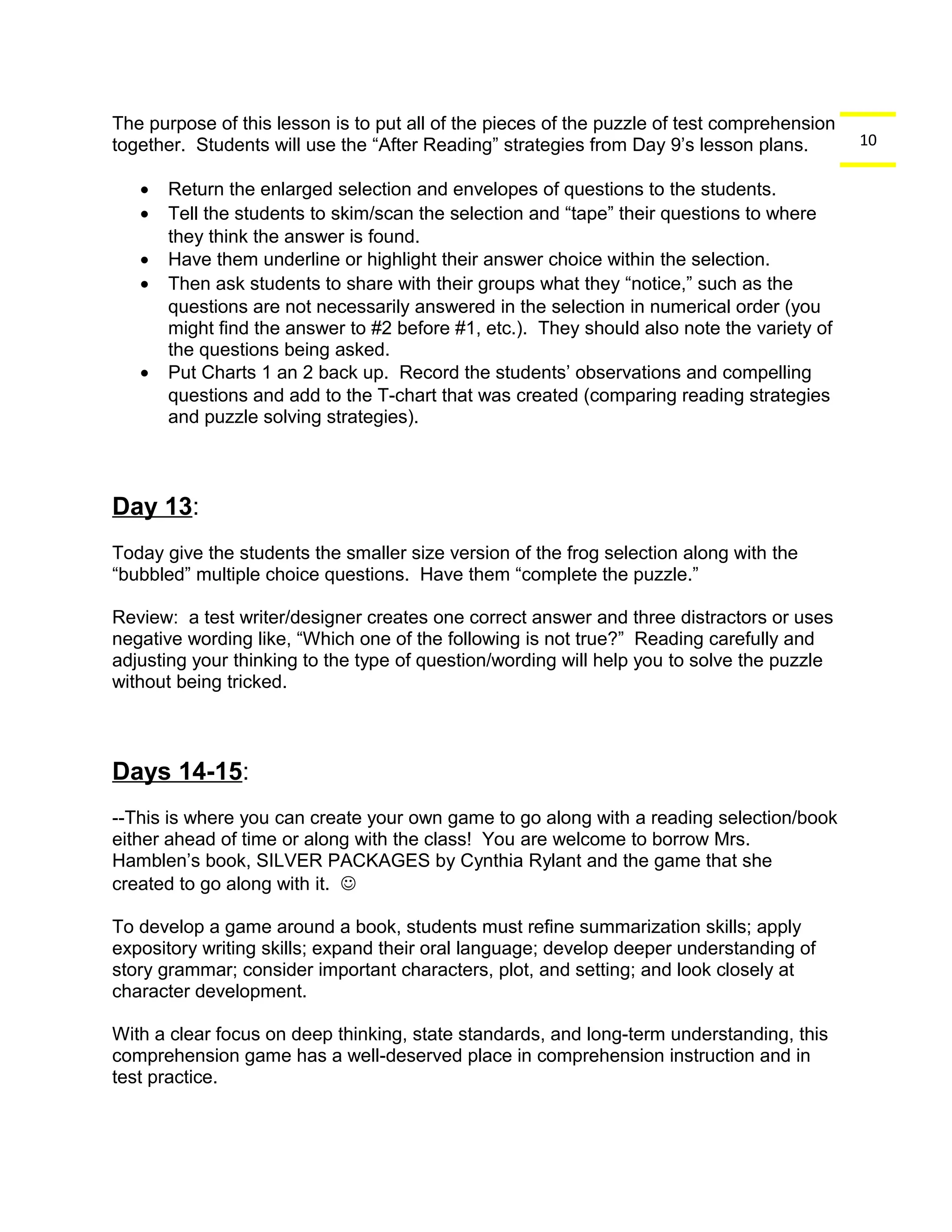 10 
The purpose of this lesson is to put all of the pieces of the puzzle of test comprehension 
together. Students will use the “After Reading” strategies from Day 9’s lesson plans. 
· Return the enlarged selection and envelopes of questions to the students. 
· Tell the students to skim/scan the selection and “tape” their questions to where 
they think the answer is found. 
· Have them underline or highlight their answer choice within the selection. 
· Then ask students to share with their groups what they “notice,” such as the 
questions are not necessarily answered in the selection in numerical order (you 
might find the answer to #2 before #1, etc.). They should also note the variety of 
the questions being asked. 
· Put Charts 1 an 2 back up. Record the students’ observations and compelling 
questions and add to the T-chart that was created (comparing reading strategies 
and puzzle solving strategies). 
Day 13: 
Today give the students the smaller size version of the frog selection along with the 
“bubbled” multiple choice questions. Have them “complete the puzzle.” 
Review: a test writer/designer creates one correct answer and three distractors or uses 
negative wording like, “Which one of the following is not true?” Reading carefully and 
adjusting your thinking to the type of question/wording will help you to solve the puzzle 
without being tricked. 
Days 14-15: 
--This is where you can create your own game to go along with a reading selection/book 
either ahead of time or along with the class! You are welcome to borrow Mrs. 
Hamblen’s book, SILVER PACKAGES by Cynthia Rylant and the game that she 
created to go along with it.  
To develop a game around a book, students must refine summarization skills; apply 
expository writing skills; expand their oral language; develop deeper understanding of 
story grammar; consider important characters, plot, and setting; and look closely at 
character development. 
With a clear focus on deep thinking, state standards, and long-term understanding, this 
comprehension game has a well-deserved place in comprehension instruction and in 
test practice. 
 