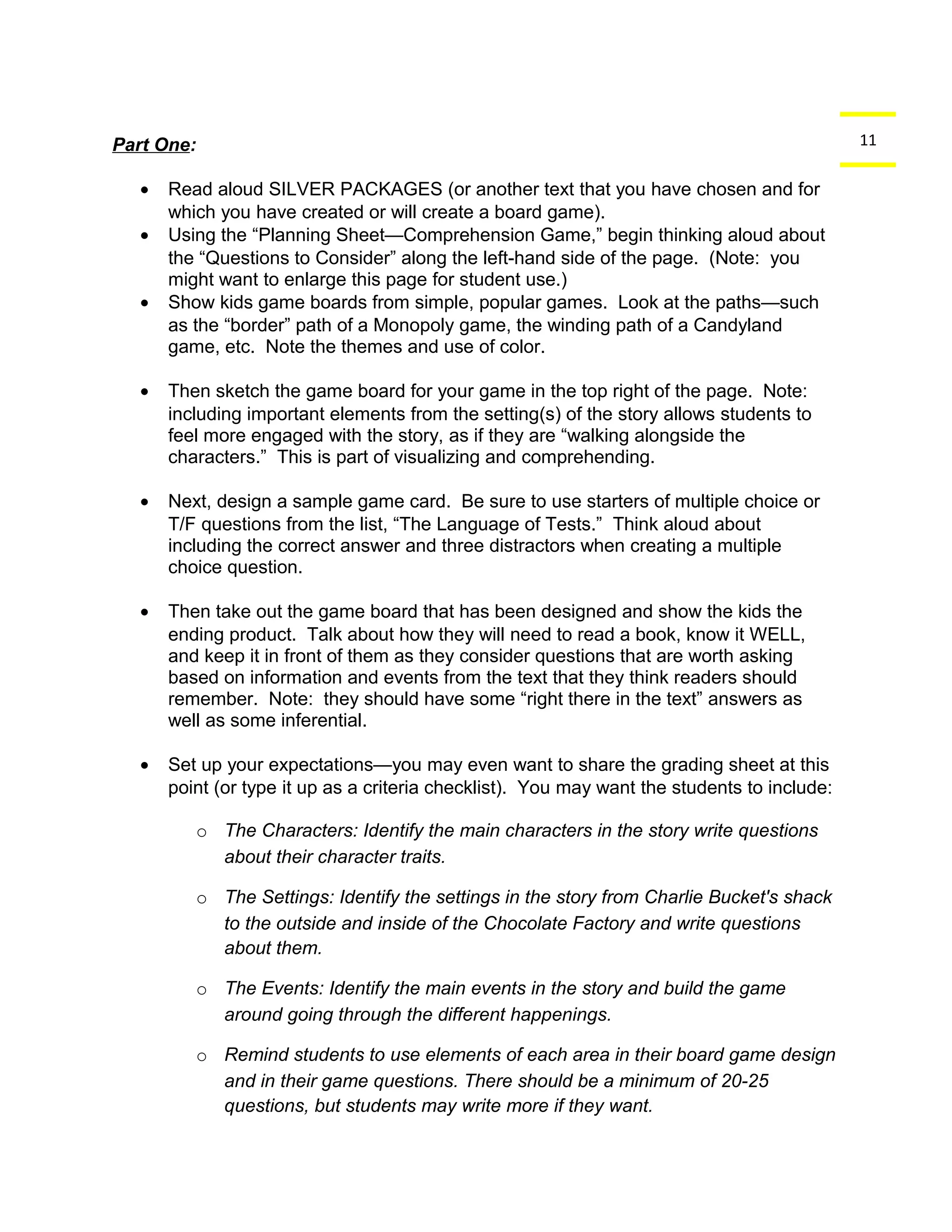 Part One: 11 
· Read aloud SILVER PACKAGES (or another text that you have chosen and for 
which you have created or will create a board game). 
· Using the “Planning Sheet—Comprehension Game,” begin thinking aloud about 
the “Questions to Consider” along the left-hand side of the page. (Note: you 
might want to enlarge this page for student use.) 
· Show kids game boards from simple, popular games. Look at the paths—such 
as the “border” path of a Monopoly game, the winding path of a Candyland 
game, etc. Note the themes and use of color. 
· Then sketch the game board for your game in the top right of the page. Note: 
including important elements from the setting(s) of the story allows students to 
feel more engaged with the story, as if they are “walking alongside the 
characters.” This is part of visualizing and comprehending. 
· Next, design a sample game card. Be sure to use starters of multiple choice or 
T/F questions from the list, “The Language of Tests.” Think aloud about 
including the correct answer and three distractors when creating a multiple 
choice question. 
· Then take out the game board that has been designed and show the kids the 
ending product. Talk about how they will need to read a book, know it WELL, 
and keep it in front of them as they consider questions that are worth asking 
based on information and events from the text that they think readers should 
remember. Note: they should have some “right there in the text” answers as 
well as some inferential. 
· Set up your expectations—you may even want to share the grading sheet at this 
point (or type it up as a criteria checklist). You may want the students to include: 
o The Characters: Identify the main characters in the story write questions 
about their character traits. 
o The Settings: Identify the settings in the story from Charlie Bucket's shack 
to the outside and inside of the Chocolate Factory and write questions 
about them. 
o The Events: Identify the main events in the story and build the game 
around going through the different happenings. 
o Remind students to use elements of each area in their board game design 
and in their game questions. There should be a minimum of 20-25 
questions, but students may write more if they want. 
 