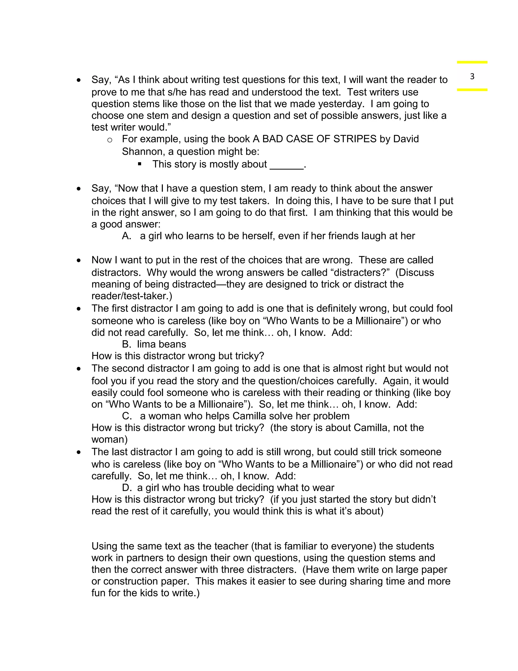 · Say, “As I think about writing test questions for this text, I will want the reader to 3 
prove to me that s/he has read and understood the text. Test writers use 
question stems like those on the list that we made yesterday. I am going to 
choose one stem and design a question and set of possible answers, just like a 
test writer would.” 
o For example, using the book A BAD CASE OF STRIPES by David 
Shannon, a question might be: 
 This story is mostly about ______. 
· Say, “Now that I have a question stem, I am ready to think about the answer 
choices that I will give to my test takers. In doing this, I have to be sure that I put 
in the right answer, so I am going to do that first. I am thinking that this would be 
a good answer: 
A. a girl who learns to be herself, even if her friends laugh at her 
· Now I want to put in the rest of the choices that are wrong. These are called 
distractors. Why would the wrong answers be called “distracters?” (Discuss 
meaning of being distracted—they are designed to trick or distract the 
reader/test-taker.) 
· The first distractor I am going to add is one that is definitely wrong, but could fool 
someone who is careless (like boy on “Who Wants to be a Millionaire”) or who 
did not read carefully. So, let me think… oh, I know. Add: 
B. lima beans 
How is this distractor wrong but tricky? 
· The second distractor I am going to add is one that is almost right but would not 
fool you if you read the story and the question/choices carefully. Again, it would 
easily could fool someone who is careless with their reading or thinking (like boy 
on “Who Wants to be a Millionaire”). So, let me think… oh, I know. Add: 
C. a woman who helps Camilla solve her problem 
How is this distractor wrong but tricky? (the story is about Camilla, not the 
woman) 
· The last distractor I am going to add is still wrong, but could still trick someone 
who is careless (like boy on “Who Wants to be a Millionaire”) or who did not read 
carefully. So, let me think… oh, I know. Add: 
D. a girl who has trouble deciding what to wear 
How is this distractor wrong but tricky? (if you just started the story but didn’t 
read the rest of it carefully, you would think this is what it’s about) 
Using the same text as the teacher (that is familiar to everyone) the students 
work in partners to design their own questions, using the question stems and 
then the correct answer with three distracters. (Have them write on large paper 
or construction paper. This makes it easier to see during sharing time and more 
fun for the kids to write.) 
 