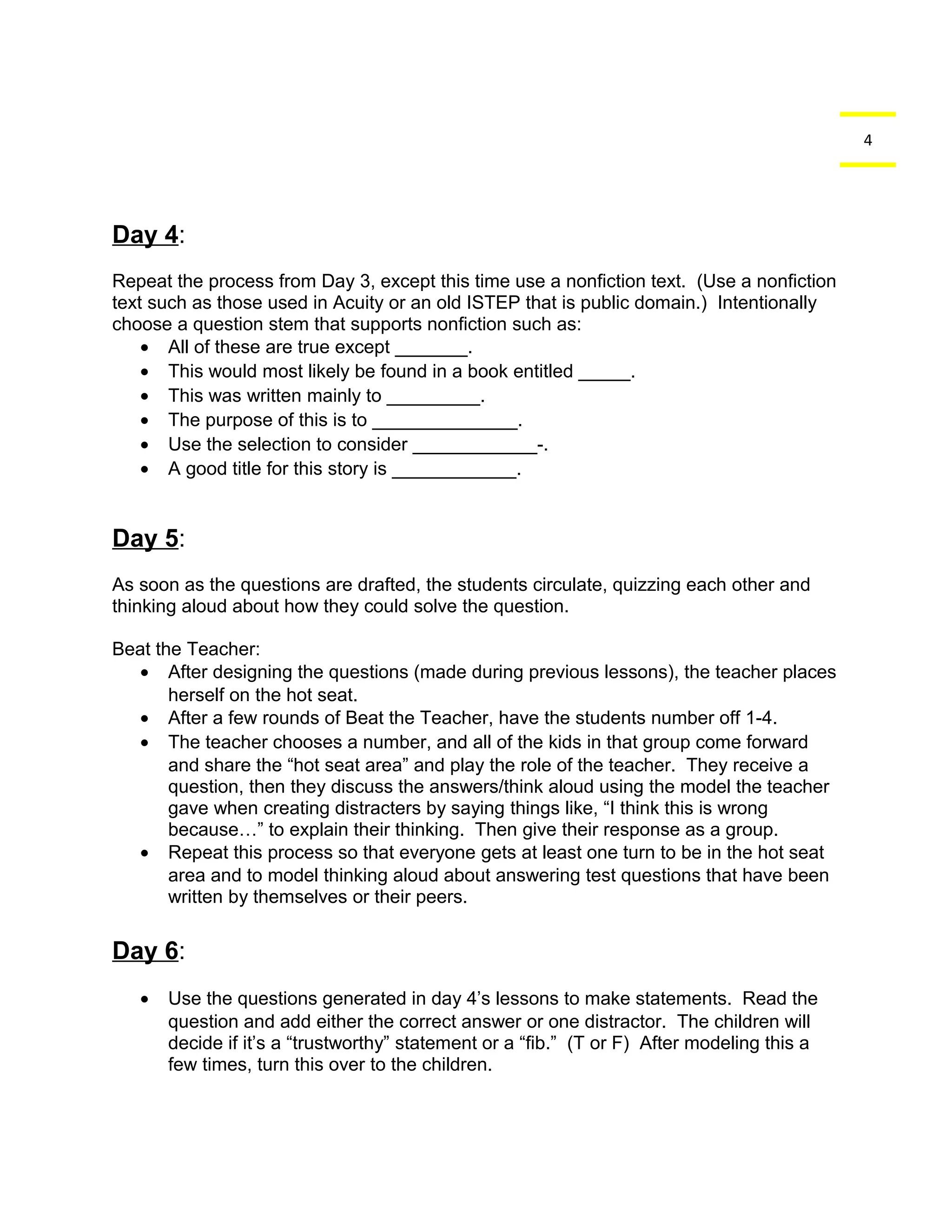 4 
Day 4: 
Repeat the process from Day 3, except this time use a nonfiction text. (Use a nonfiction 
text such as those used in Acuity or an old ISTEP that is public domain.) Intentionally 
choose a question stem that supports nonfiction such as: 
· All of these are true except _______. 
· This would most likely be found in a book entitled _____. 
· This was written mainly to _________. 
· The purpose of this is to ______________. 
· Use the selection to consider ____________-. 
· A good title for this story is ____________. 
Day 5: 
As soon as the questions are drafted, the students circulate, quizzing each other and 
thinking aloud about how they could solve the question. 
Beat the Teacher: 
· After designing the questions (made during previous lessons), the teacher places 
herself on the hot seat. 
· After a few rounds of Beat the Teacher, have the students number off 1-4. 
· The teacher chooses a number, and all of the kids in that group come forward 
and share the “hot seat area” and play the role of the teacher. They receive a 
question, then they discuss the answers/think aloud using the model the teacher 
gave when creating distracters by saying things like, “I think this is wrong 
because…” to explain their thinking. Then give their response as a group. 
· Repeat this process so that everyone gets at least one turn to be in the hot seat 
area and to model thinking aloud about answering test questions that have been 
written by themselves or their peers. 
Day 6: 
· Use the questions generated in day 4’s lessons to make statements. Read the 
question and add either the correct answer or one distractor. The children will 
decide if it’s a “trustworthy” statement or a “fib.” (T or F) After modeling this a 
few times, turn this over to the children. 
 
