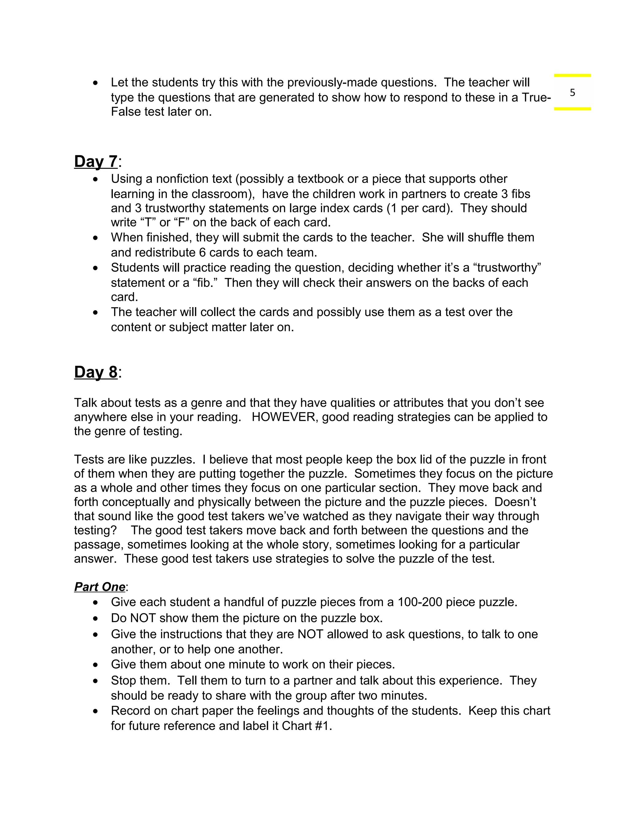5 
· Let the students try this with the previously-made questions. The teacher will 
type the questions that are generated to show how to respond to these in a True- 
False test later on. 
Day 7: 
· Using a nonfiction text (possibly a textbook or a piece that supports other 
learning in the classroom), have the children work in partners to create 3 fibs 
and 3 trustworthy statements on large index cards (1 per card). They should 
write “T” or “F” on the back of each card. 
· When finished, they will submit the cards to the teacher. She will shuffle them 
and redistribute 6 cards to each team. 
· Students will practice reading the question, deciding whether it’s a “trustworthy” 
statement or a “fib.” Then they will check their answers on the backs of each 
card. 
· The teacher will collect the cards and possibly use them as a test over the 
content or subject matter later on. 
Day 8: 
Talk about tests as a genre and that they have qualities or attributes that you don’t see 
anywhere else in your reading. HOWEVER, good reading strategies can be applied to 
the genre of testing. 
Tests are like puzzles. I believe that most people keep the box lid of the puzzle in front 
of them when they are putting together the puzzle. Sometimes they focus on the picture 
as a whole and other times they focus on one particular section. They move back and 
forth conceptually and physically between the picture and the puzzle pieces. Doesn’t 
that sound like the good test takers we’ve watched as they navigate their way through 
testing? The good test takers move back and forth between the questions and the 
passage, sometimes looking at the whole story, sometimes looking for a particular 
answer. These good test takers use strategies to solve the puzzle of the test. 
Part One: 
· Give each student a handful of puzzle pieces from a 100-200 piece puzzle. 
· Do NOT show them the picture on the puzzle box. 
· Give the instructions that they are NOT allowed to ask questions, to talk to one 
another, or to help one another. 
· Give them about one minute to work on their pieces. 
· Stop them. Tell them to turn to a partner and talk about this experience. They 
should be ready to share with the group after two minutes. 
· Record on chart paper the feelings and thoughts of the students. Keep this chart 
for future reference and label it Chart #1. 
 
