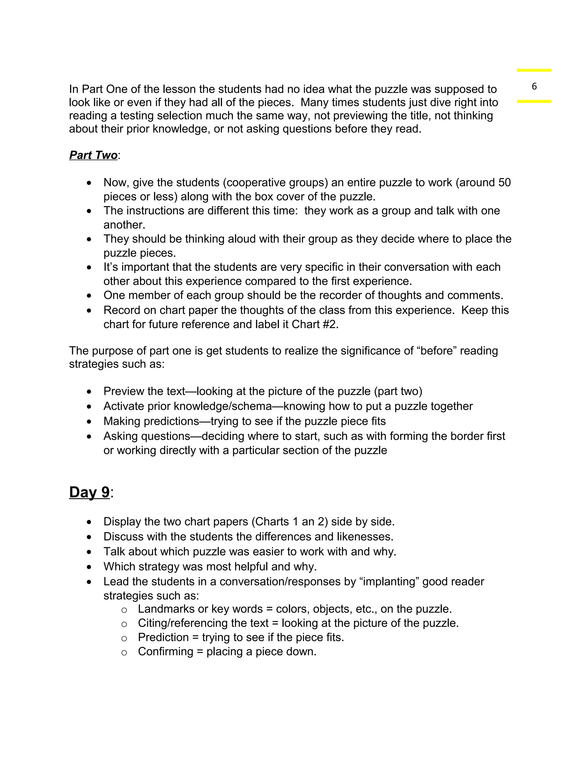 In Part One of the lesson the students had no idea what the puzzle was supposed to 6 
look like or even if they had all of the pieces. Many times students just dive right into 
reading a testing selection much the same way, not previewing the title, not thinking 
about their prior knowledge, or not asking questions before they read. 
Part Two: 
· Now, give the students (cooperative groups) an entire puzzle to work (around 50 
pieces or less) along with the box cover of the puzzle. 
· The instructions are different this time: they work as a group and talk with one 
another. 
· They should be thinking aloud with their group as they decide where to place the 
puzzle pieces. 
· It’s important that the students are very specific in their conversation with each 
other about this experience compared to the first experience. 
· One member of each group should be the recorder of thoughts and comments. 
· Record on chart paper the thoughts of the class from this experience. Keep this 
chart for future reference and label it Chart #2. 
The purpose of part one is get students to realize the significance of “before” reading 
strategies such as: 
· Preview the text—looking at the picture of the puzzle (part two) 
· Activate prior knowledge/schema—knowing how to put a puzzle together 
· Making predictions—trying to see if the puzzle piece fits 
· Asking questions—deciding where to start, such as with forming the border first 
or working directly with a particular section of the puzzle 
Day 9: 
· Display the two chart papers (Charts 1 an 2) side by side. 
· Discuss with the students the differences and likenesses. 
· Talk about which puzzle was easier to work with and why. 
· Which strategy was most helpful and why. 
· Lead the students in a conversation/responses by “implanting” good reader 
strategies such as: 
o Landmarks or key words = colors, objects, etc., on the puzzle. 
o Citing/referencing the text = looking at the picture of the puzzle. 
o Prediction = trying to see if the piece fits. 
o Confirming = placing a piece down. 
 