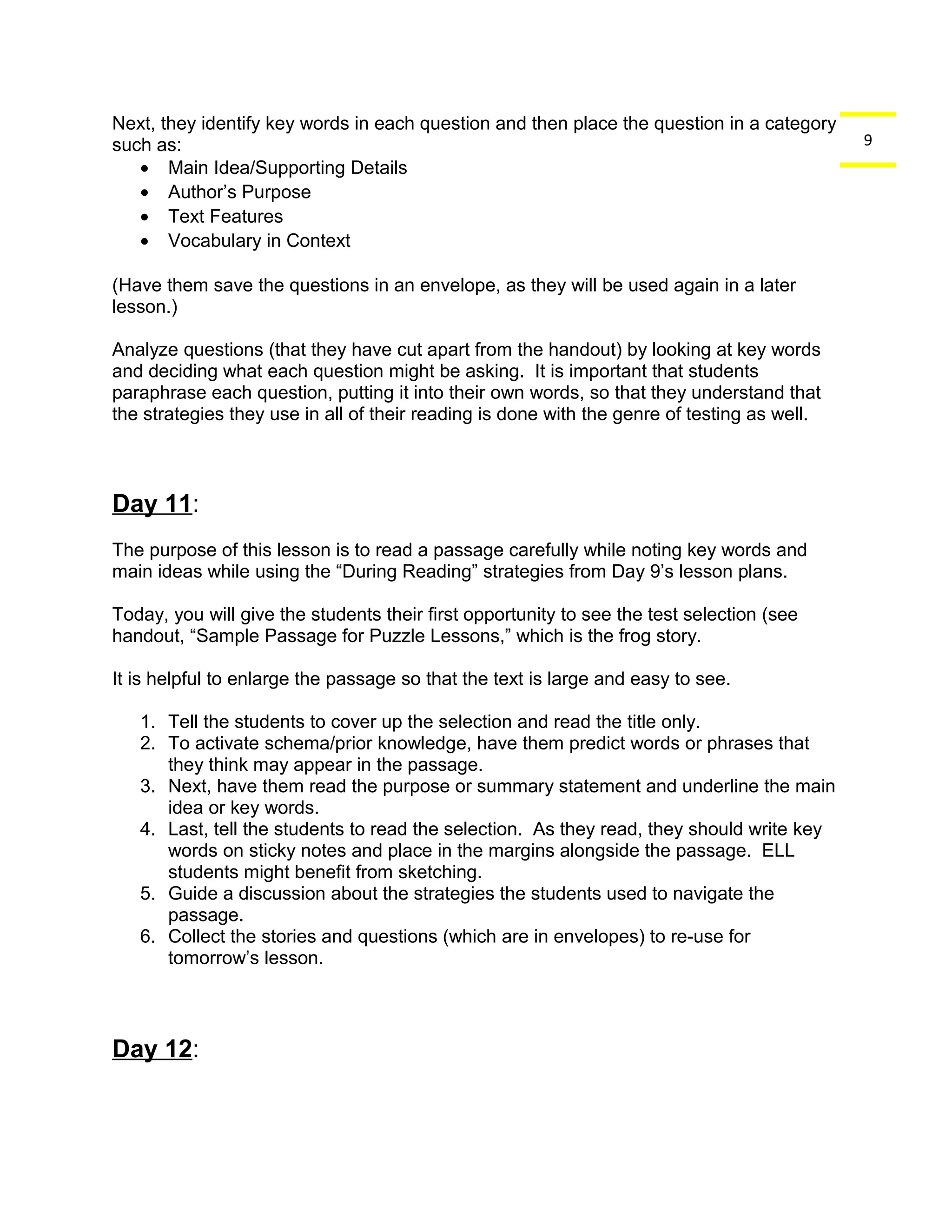 9 
Next, they identify key words in each question and then place the question in a category 
such as: 
· Main Idea/Supporting Details 
· Author’s Purpose 
· Text Features 
· Vocabulary in Context 
(Have them save the questions in an envelope, as they will be used again in a later 
lesson.) 
Analyze questions (that they have cut apart from the handout) by looking at key words 
and deciding what each question might be asking. It is important that students 
paraphrase each question, putting it into their own words, so that they understand that 
the strategies they use in all of their reading is done with the genre of testing as well. 
Day 11: 
The purpose of this lesson is to read a passage carefully while noting key words and 
main ideas while using the “During Reading” strategies from Day 9’s lesson plans. 
Today, you will give the students their first opportunity to see the test selection (see 
handout, “Sample Passage for Puzzle Lessons,” which is the frog story. 
It is helpful to enlarge the passage so that the text is large and easy to see. 
1. Tell the students to cover up the selection and read the title only. 
2. To activate schema/prior knowledge, have them predict words or phrases that 
they think may appear in the passage. 
3. Next, have them read the purpose or summary statement and underline the main 
idea or key words. 
4. Last, tell the students to read the selection. As they read, they should write key 
words on sticky notes and place in the margins alongside the passage. ELL 
students might benefit from sketching. 
5. Guide a discussion about the strategies the students used to navigate the 
passage. 
6. Collect the stories and questions (which are in envelopes) to re-use for 
tomorrow’s lesson. 
Day 12: 
 