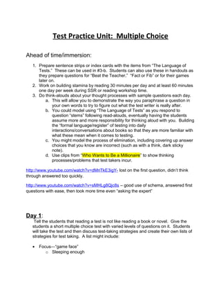 Test Practice Unit: Multiple Choice 
Ahead of time/immersion: 
1. Prepare sentence strips or index cards with the items from “The Language of 
Tests.” These can be used in #3-b. Students can also use these in handouts as 
they prepare questions for “Beat the Teacher,” “Fact or Fib” or for their games 
later on. 
2. Work on building stamina by reading 30 minutes per day and at least 60 minutes 
one day per week during SSR or reading workshop time. 
3. Do think-alouds about your thought processes with sample questions each day. 
a. This will allow you to demonstrate the way you paraphrase a question in 
your own words to try to figure out what the test writer is really after. 
b. You could model using “The Language of Tests” as you respond to 
question “stems” following read-alouds, eventually having the students 
assume more and more responsibility for thinking aloud with you. Building 
the “formal language/register” of testing into daily 
interactions/conversations about books so that they are more familiar with 
what these mean when it comes to testing. 
c. You might model the process of elimination, including covering up answer 
choices that you know are incorrect (such as with a think, dark sticky 
note). 
d. Use clips from “Who Wants to Be a Millionaire” to show thinking 
processes/problems that test takers incur. 
http://www.youtube.com/watch?v=dMriTkE3igY- lost on the first question, didn’t think 
through answered too quickly. 
http://www.youtube.com/watch?v=sMHLg8Qjc8s – good use of schema, answered first 
questions with ease, then took more time even “asking the expert” 
Day 1: 
Tell the students that reading a test is not like reading a book or novel. Give the 
students a short multiple choice test with varied levels of questions on it. Students 
will take the test and then discuss test-taking strategies and create their own lists of 
strategies for test taking. A list might include: 
· Focus—“game face” 
o Sleeping enough 
 