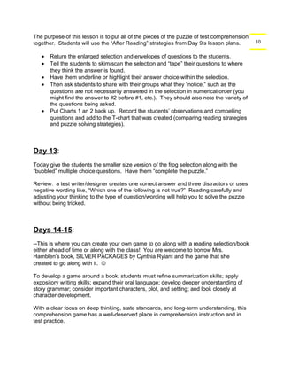 10 
The purpose of this lesson is to put all of the pieces of the puzzle of test comprehension 
together. Students will use the “After Reading” strategies from Day 9’s lesson plans. 
· Return the enlarged selection and envelopes of questions to the students. 
· Tell the students to skim/scan the selection and “tape” their questions to where 
they think the answer is found. 
· Have them underline or highlight their answer choice within the selection. 
· Then ask students to share with their groups what they “notice,” such as the 
questions are not necessarily answered in the selection in numerical order (you 
might find the answer to #2 before #1, etc.). They should also note the variety of 
the questions being asked. 
· Put Charts 1 an 2 back up. Record the students’ observations and compelling 
questions and add to the T-chart that was created (comparing reading strategies 
and puzzle solving strategies). 
Day 13: 
Today give the students the smaller size version of the frog selection along with the 
“bubbled” multiple choice questions. Have them “complete the puzzle.” 
Review: a test writer/designer creates one correct answer and three distractors or uses 
negative wording like, “Which one of the following is not true?” Reading carefully and 
adjusting your thinking to the type of question/wording will help you to solve the puzzle 
without being tricked. 
Days 14-15: 
--This is where you can create your own game to go along with a reading selection/book 
either ahead of time or along with the class! You are welcome to borrow Mrs. 
Hamblen’s book, SILVER PACKAGES by Cynthia Rylant and the game that she 
created to go along with it.  
To develop a game around a book, students must refine summarization skills; apply 
expository writing skills; expand their oral language; develop deeper understanding of 
story grammar; consider important characters, plot, and setting; and look closely at 
character development. 
With a clear focus on deep thinking, state standards, and long-term understanding, this 
comprehension game has a well-deserved place in comprehension instruction and in 
test practice. 
 