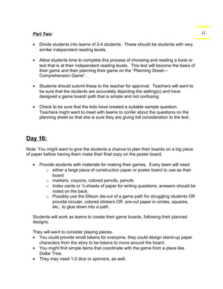 Part Two: 12 
· Divide students into teams of 2-4 students. These should be students with very 
similar independent reading levels. 
· Allow students time to complete this process of choosing and reading a book or 
text that is at their independent reading levels. This text will become the basis of 
their game and then planning their game on the “Planning Sheet— 
Comprehension Game”. 
· Students should submit these to the teacher for approval. Teachers will want to 
be sure that the students are accurately depicting the setting(s) and have 
designed a game board/ path that is simple and not confusing. 
· Check to be sure that the kids have created a suitable sample question. 
Teachers might want to meet with teams to confer about the questions on the 
planning sheet so that she is sure they are giving full consideration to the text. 
Day 16: 
Note: You might want to give the students a chance to plan their boards on a big piece 
of paper before having them make their final copy on the poster board. 
· Provide students with materials for making their games. Every team will need: 
o either a large piece of construction paper or poster board to use as their 
board 
o markers, crayons, colored pencils, pencils 
o Index cards or ½-sheets of paper for writing questions; answers should be 
noted on the back. 
o Possibly use the Ellison die-cut of a game path for struggling students OR 
provide circular, colored stickers OR pre-cut paper in circles, squares, 
etc., to glue down into a path. 
Students will work as teams to create their game boards, following their planned 
designs. 
They will want to consider playing pieces. 
· You could provide small tokens for everyone, they could design stand-up paper 
characters from the story to be tokens to move around the board. 
· You might find simple items that coordinate with the game from a place like 
Dollar Tree. 
· They may need 1-2 dice or spinners, as well. 
 