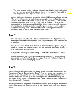 13 
· You could consider cutting the board into sections and taping it with mailing tape 
so that it can fold up and fit into a box (a plain shirt box could be designed to go 
with the game) or into a 2 gallon Zip-Loc baggie. 
As they finish, they should work on creating at least 20-25 questions for the players. 
This can be differentiated for students by increasing the number of questions and by 
adjusting the number of MC or T/F questions that they may create. For those who 
struggle a little more, allow more T/F questions to be created; for those who are 
more capable of working quickly while thinking deeply, require more MC questions. 
(Remember, the texts being used to create the games should be at the students 
independent reading levels.) Remember, there are sample game cards in the 
handouts pages as well as in the teacher’s model game.  
Day 17: 
Students should complete writing their questions and answers. If possible, have 
them type them and print them on card stock. (A parent helper could assist with this, 
if available.) 
Next, model how to think through the rules of the comprehension game. Use your 
game as a model, and think aloud about how you don’t want the rules to be tricky— 
your game should be easy to play. 
Complete the “Planning Sheet for Writing: Rules for My Comprehension Game.” 
Provide teams with time to write sensible, easy-to-follow rules. These should be 
packaged (eventually) in a large Zip-Loc baggie along with the book (or typewritten 
copy of the text), cards, and playing pieces. 
Day 18: 
As students complete their games, they should assess themselves using the handout, 
“Assessment Tool for Comprehension Game.” Then they should see the teacher for a 
final grade (she may use the same form). Next, students should trade games with 
another team that is finished. (This will encourage teams to finish so that they can 
enjoy each other’s games.) Students will need to read the text first, then the rules, and 
then attempt to play the game. 
You may want one of the game’s creators to stay with the game as it goes from team to 
team to ensure that they are playing correctly and that everything stays intact with the 
game. 
 