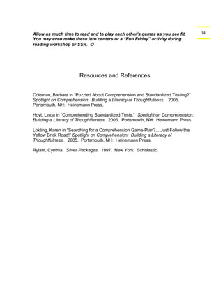 Allow as much time to read and to play each other’s games as you see fit. 14 
You may even make these into centers or a “Fun Friday” activity during 
reading workshop or SSR.  
Resources and References 
Coleman, Barbara in “Puzzled About Comprehension and Standardized Testing?” 
Spotlight on Comprehension: Building a Literacy of Thoughtfulness. 2005. 
Portsmouth, NH: Heinemann Press. 
Hoyt, Linda in “Comprehending Standardized Tests.” Spotlight on Comprehension: 
Building a Literacy of Thoughtfulness. 2005. Portsmouth, NH: Heinemann Press. 
Lokting, Karen in “Searching for a Comprehension Game-Plan?... Just Follow the 
Yellow Brick Road!” Spotlight on Comprehension: Building a Literacy of 
Thoughtfulness. 2005. Portsmouth, NH: Heinemann Press. 
Rylant, Cynthia. Silver Packages. 1997. New York: Scholastic. 
