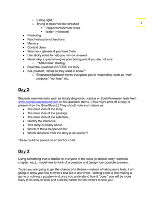 2 
o Eating right 
o Trying to relax/not feel stressed 
 Peppermints/lemon drops 
 Water (hydration) 
· Predicting 
· Read instructions/directions 
· Memory 
· Context clues 
· Wear your glasses if you have them 
· Use sticky notes to help you narrow answers 
· Never skip a question—give your best guess if you are not sure 
o “Millionaire” strategy 
· Read the questions BEFORE the story 
· Ask yourself, “What do they want to know?” 
o Emphasize/boldface words that guide you in responding, such as “main 
purpose,” “not true,” etc. 
Day 2: 
Students examine tests such as Acuity diagnostic practice or Scott-Foresman tests from 
www.pearsonsuccessnet.com to find question stems. (You might print off a copy or 
present it on the SmartBoard.) They should note such stems as: 
· The main idea of the story… 
· The main idea of the passage… 
· The main idea of the selection… 
· Identify the inference. 
· This story is mainly about… 
· Which of these happened first 
· Which sentence from the story is an opinion? 
These could be placed on an anchor chart. 
Day 3: 
Using something that is familiar to everyone in the class (a familiar story, textbook 
chapter, etc.), model how to think of a question and design four possible answers. 
Today you are going to get the chance of a lifetime—instead of taking more tests, I am 
going to show you how to write a test like a test writer. Writing a test is like making a 
game or solving a puzzle—and once you understand how it “goes,” you will be more 
likely to do well on tests and it will be harder for test writers to trick you! 
 