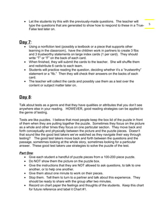 5 
· Let the students try this with the previously-made questions. The teacher will 
type the questions that are generated to show how to respond to these in a True- 
False test later on. 
Day 7: 
· Using a nonfiction text (possibly a textbook or a piece that supports other 
learning in the classroom), have the children work in partners to create 3 fibs 
and 3 trustworthy statements on large index cards (1 per card). They should 
write “T” or “F” on the back of each card. 
· When finished, they will submit the cards to the teacher. She will shuffle them 
and redistribute 6 cards to each team. 
· Students will practice reading the question, deciding whether it’s a “trustworthy” 
statement or a “fib.” Then they will check their answers on the backs of each 
card. 
· The teacher will collect the cards and possibly use them as a test over the 
content or subject matter later on. 
Day 8: 
Talk about tests as a genre and that they have qualities or attributes that you don’t see 
anywhere else in your reading. HOWEVER, good reading strategies can be applied to 
the genre of testing. 
Tests are like puzzles. I believe that most people keep the box lid of the puzzle in front 
of them when they are putting together the puzzle. Sometimes they focus on the picture 
as a whole and other times they focus on one particular section. They move back and 
forth conceptually and physically between the picture and the puzzle pieces. Doesn’t 
that sound like the good test takers we’ve watched as they navigate their way through 
testing? The good test takers move back and forth between the questions and the 
passage, sometimes looking at the whole story, sometimes looking for a particular 
answer. These good test takers use strategies to solve the puzzle of the test. 
Part One: 
· Give each student a handful of puzzle pieces from a 100-200 piece puzzle. 
· Do NOT show them the picture on the puzzle box. 
· Give the instructions that they are NOT allowed to ask questions, to talk to one 
another, or to help one another. 
· Give them about one minute to work on their pieces. 
· Stop them. Tell them to turn to a partner and talk about this experience. They 
should be ready to share with the group after two minutes. 
· Record on chart paper the feelings and thoughts of the students. Keep this chart 
for future reference and label it Chart #1. 
 