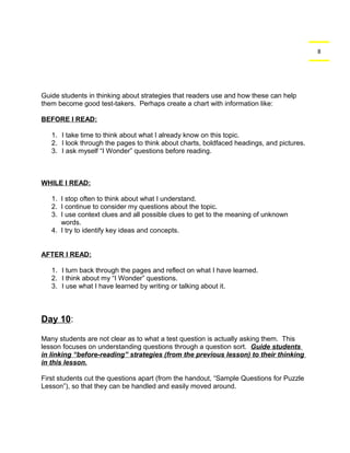 8 
Guide students in thinking about strategies that readers use and how these can help 
them become good test-takers. Perhaps create a chart with information like: 
BEFORE I READ: 
1. I take time to think about what I already know on this topic. 
2. I look through the pages to think about charts, boldfaced headings, and pictures. 
3. I ask myself “I Wonder” questions before reading. 
WHILE I READ: 
1. I stop often to think about what I understand. 
2. I continue to consider my questions about the topic. 
3. I use context clues and all possible clues to get to the meaning of unknown 
words. 
4. I try to identify key ideas and concepts. 
AFTER I READ: 
1. I turn back through the pages and reflect on what I have learned. 
2. I think about my “I Wonder” questions. 
3. I use what I have learned by writing or talking about it. 
Day 10: 
Many students are not clear as to what a test question is actually asking them. This 
lesson focuses on understanding questions through a question sort. Guide students 
in linking “before-reading” strategies (from the previous lesson) to their thinking 
in this lesson. 
First students cut the questions apart (from the handout, “Sample Questions for Puzzle 
Lesson”), so that they can be handled and easily moved around. 
 
