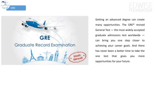 GRE
Getting an advanced degree can create
many opportunities. The GRE® revised
General Test — the most widely accepted
graduate admissions test worldwide —
can bring you one step closer to
achieving your career goals. And there
has never been a better time to take the
one test that gives you more
opportunities for your future.
 