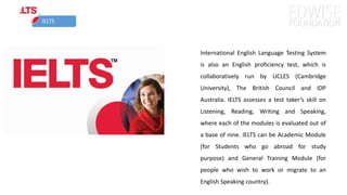 IELTS
International English Language Testing System
is also an English proficiency test, which is
collaboratively run by UCLES (Cambridge
University), The British Council and IDP
Australia. IELTS assesses a test taker’s skill on
Listening, Reading, Writing and Speaking,
where each of the modules is evaluated out of
a base of nine. IELTS can be Academic Module
(for Students who go abroad for study
purpose) and General Training Module (for
people who wish to work or migrate to an
English Speaking country).
 