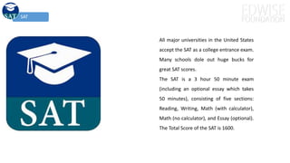 SAT
All major universities in the United States
accept the SAT as a college entrance exam.
Many schools dole out huge bucks for
great SAT scores.
The SAT is a 3 hour 50 minute exam
(including an optional essay which takes
50 minutes), consisting of five sections:
Reading, Writing, Math (with calculator),
Math (no calculator), and Essay (optional).
The Total Score of the SAT is 1600.
 