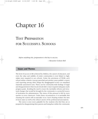 495
Chapter 16
TEST PREPARATION
FOR SUCCESSFUL SCHOOLS
Before anything else, preparation is the key to success.
—Alexander Graham Bell
Issues and Themes
The level of success in life achieved by children, the careers of educators, and
even the value and stability of entire communities is now linked to high-
stakes tests required in our schools. Under the provisions of NCLB, each
school within a district (except parochial and private) must publish a report
card reporting among other things the disaggregated scores on mandated
statewide assessment tests. There can be community-wide feelings of angst
and disappointment when local schools fail to meet required adequate yearly
progress goals. Avoiding the need to inure the inevitable reforms and struc-
tural changes that would be brought by the community is a powerful source
of motivation for administrators. The stress of this pressure is felt by every
teacher in every classroom. Under these circumstances, it is inevitable that
cheating the system will occasionally occur. Such cheating violates the laws
of most states as well as the ethical canons of the professional associations.
The stress is even more palatable for the students who feel they are at
jeopardy for disappointing their parents and losing face within the community
16-Wright-45489.qxd 11/20/2007 3:48 PM Page 495
 