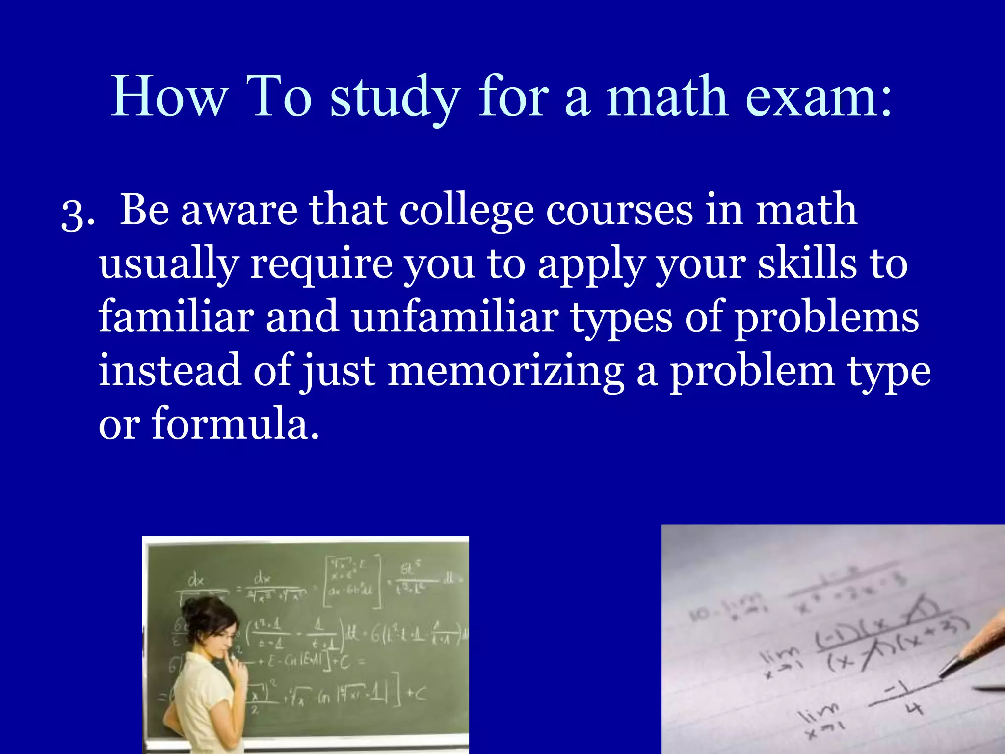 How To study for a math exam:
3. Be aware that college courses in math
usually require you to apply your skills to
familiar and unfamiliar types of problems
instead of just memorizing a problem type
or formula.
 