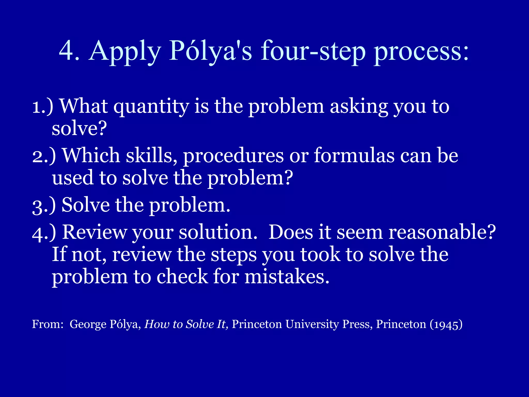 4. Apply Pólya's four-step process:
1.) What quantity is the problem asking you to
solve?
2.) Which skills, procedures or formulas can be
used to solve the problem?
3.) Solve the problem.
4.) Review your solution. Does it seem reasonable?
If not, review the steps you took to solve the
problem to check for mistakes.
From: George Pólya, How to Solve It, Princeton University Press, Princeton (1945)
 