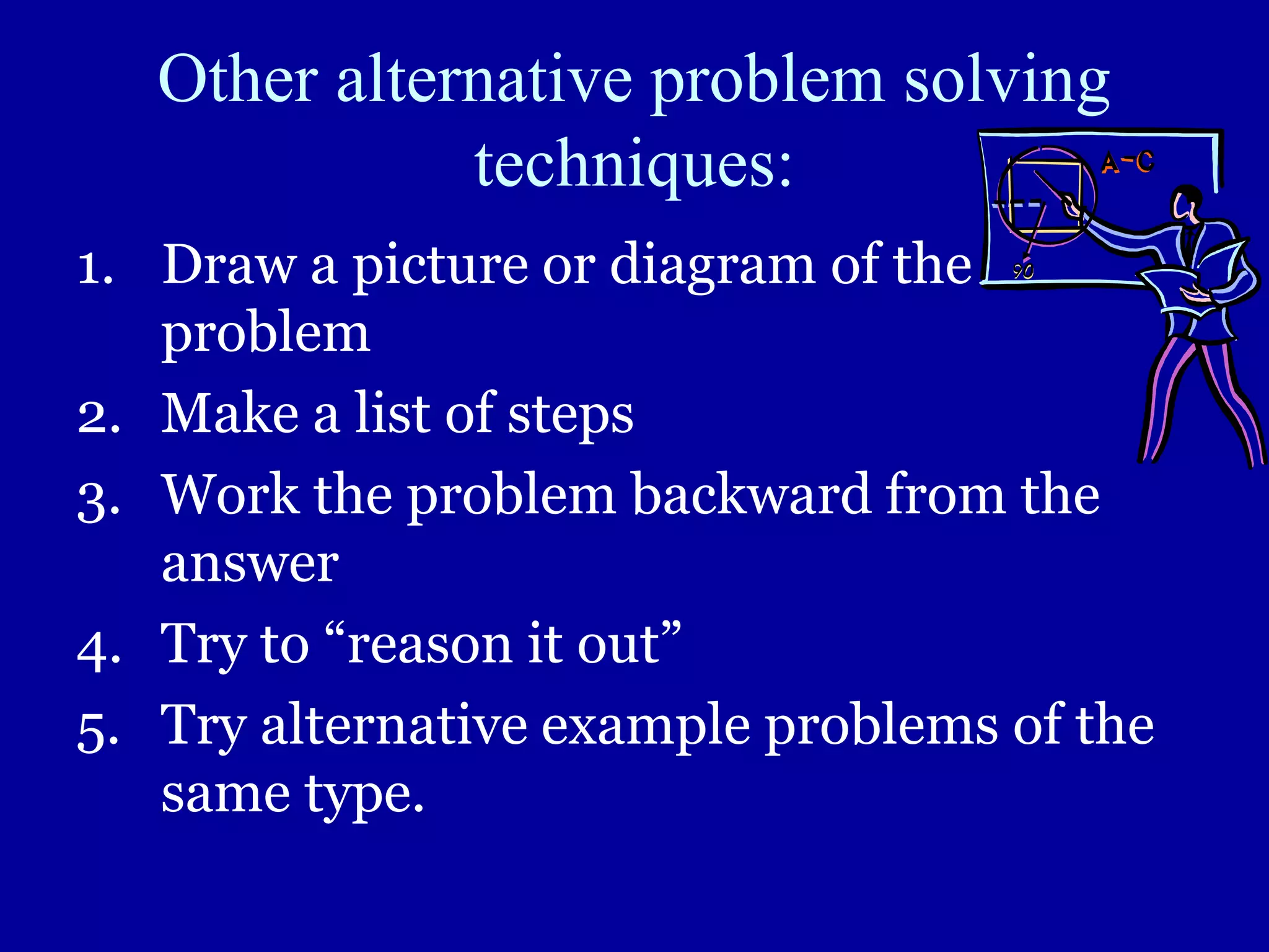 Other alternative problem solving
techniques:
1. Draw a picture or diagram of the
problem
2. Make a list of steps
3. Work the problem backward from the
answer
4. Try to “reason it out”
5. Try alternative example problems of the
same type.
 