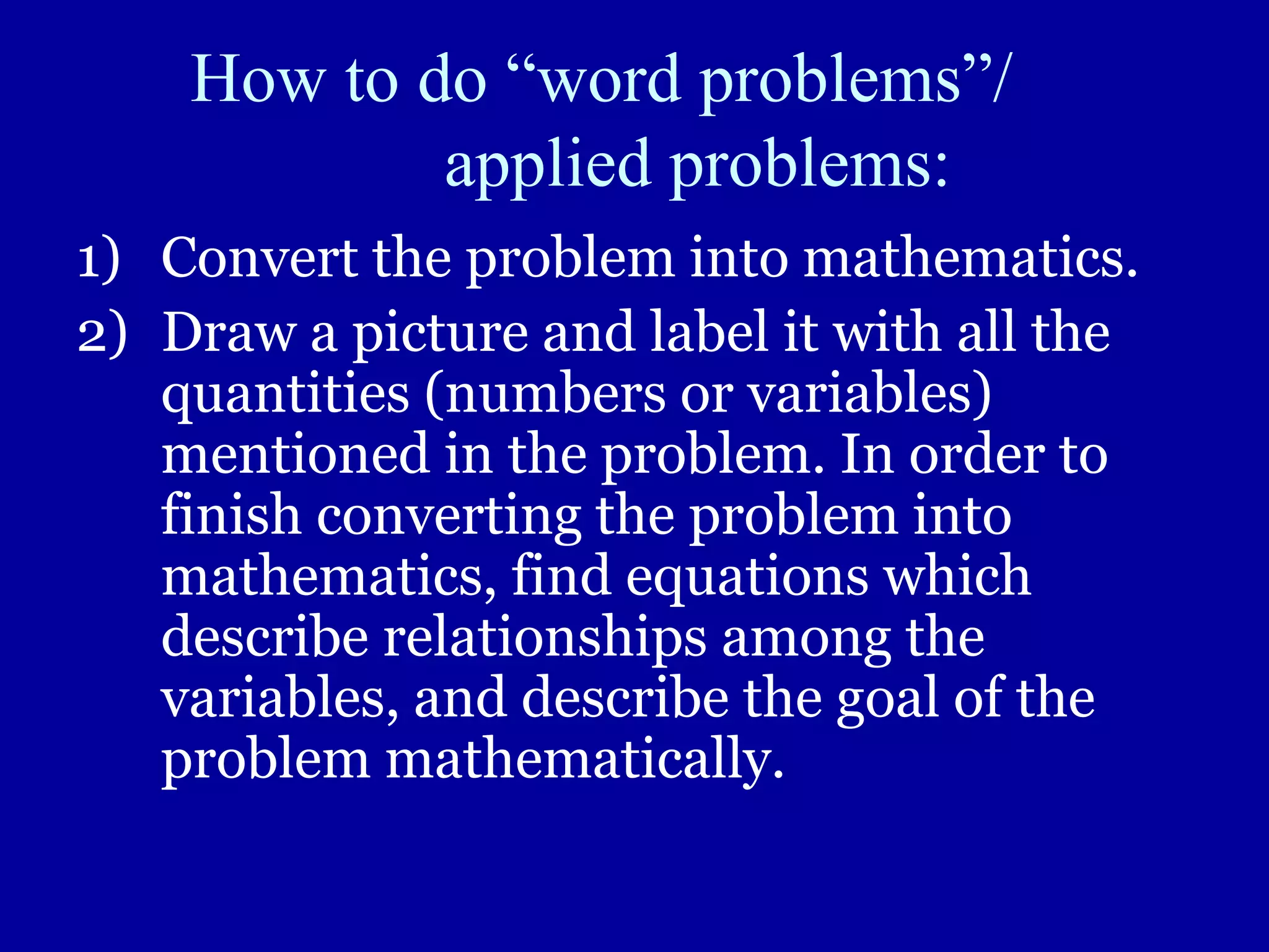 How to do “word problems”/
applied problems:
1) Convert the problem into mathematics.
2) Draw a picture and label it with all the
quantities (numbers or variables)
mentioned in the problem. In order to
finish converting the problem into
mathematics, find equations which
describe relationships among the
variables, and describe the goal of the
problem mathematically.
 