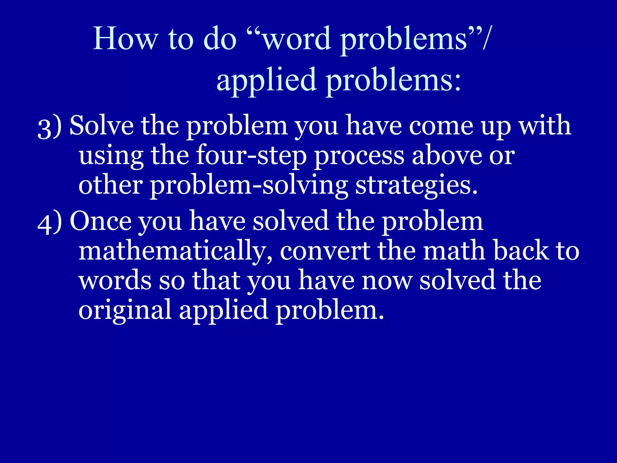 How to do “word problems”/
applied problems:
3) Solve the problem you have come up with
using the four-step process above or
other problem-solving strategies.
4) Once you have solved the problem
mathematically, convert the math back to
words so that you have now solved the
original applied problem.
 