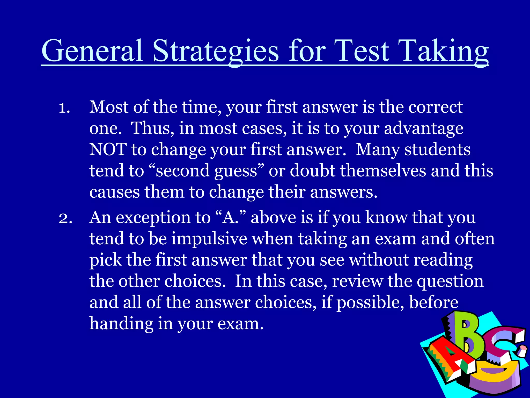 General Strategies for Test Taking
1. Most of the time, your first answer is the correct
one. Thus, in most cases, it is to your advantage
NOT to change your first answer. Many students
tend to “second guess” or doubt themselves and this
causes them to change their answers.
2. An exception to “A.” above is if you know that you
tend to be impulsive when taking an exam and often
pick the first answer that you see without reading
the other choices. In this case, review the question
and all of the answer choices, if possible, before
handing in your exam.
 