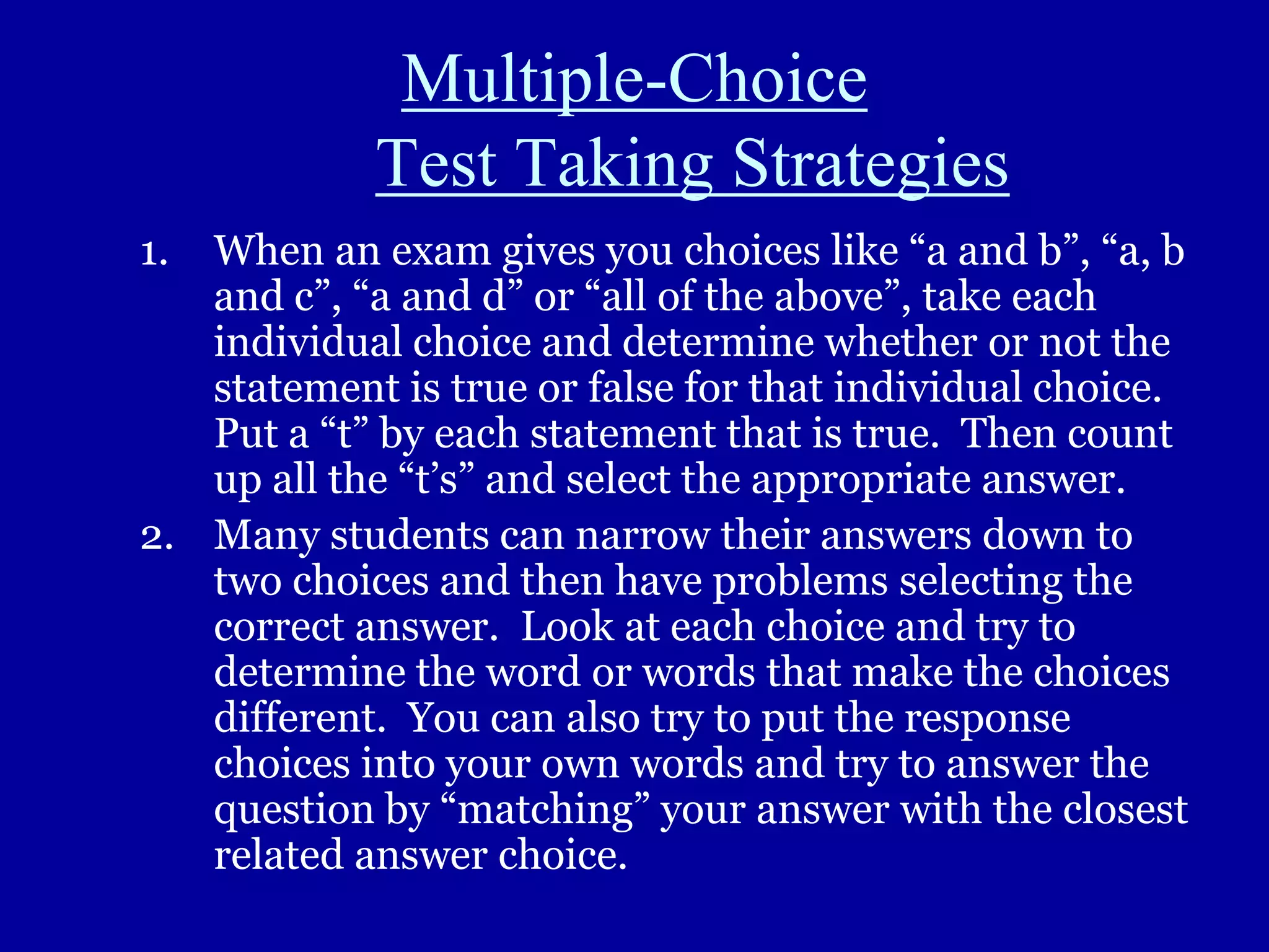 Multiple-Choice
Test Taking Strategies
1. When an exam gives you choices like “a and b”, “a, b
and c”, “a and d” or “all of the above”, take each
individual choice and determine whether or not the
statement is true or false for that individual choice.
Put a “t” by each statement that is true. Then count
up all the “t’s” and select the appropriate answer.
2. Many students can narrow their answers down to
two choices and then have problems selecting the
correct answer. Look at each choice and try to
determine the word or words that make the choices
different. You can also try to put the response
choices into your own words and try to answer the
question by “matching” your answer with the closest
related answer choice.
 