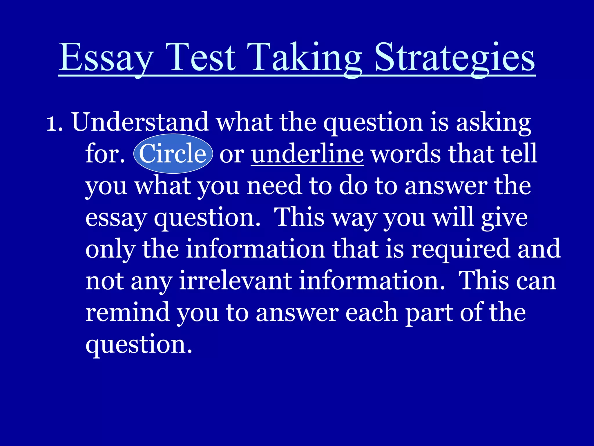 Essay Test Taking Strategies
1. Understand what the question is asking
for. Circle or underline words that tell
you what you need to do to answer the
essay question. This way you will give
only the information that is required and
not any irrelevant information. This can
remind you to answer each part of the
question.
 