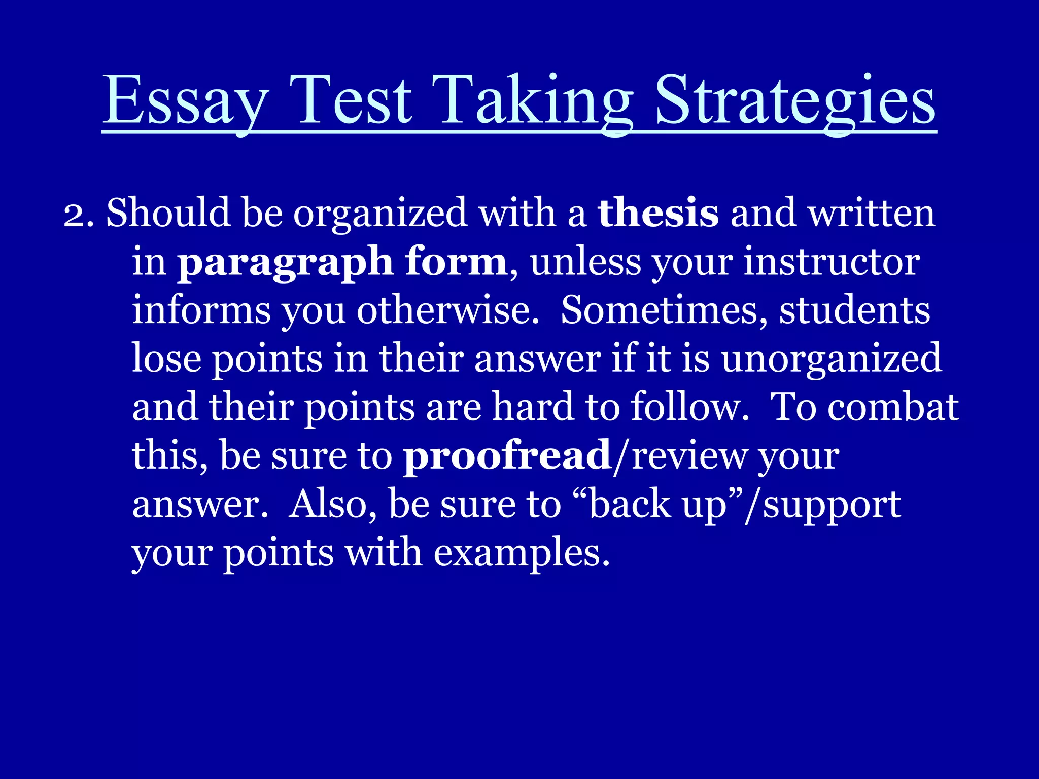 Essay Test Taking Strategies
2. Should be organized with a thesis and written
in paragraph form, unless your instructor
informs you otherwise. Sometimes, students
lose points in their answer if it is unorganized
and their points are hard to follow. To combat
this, be sure to proofread/review your
answer. Also, be sure to “back up”/support
your points with examples.
 