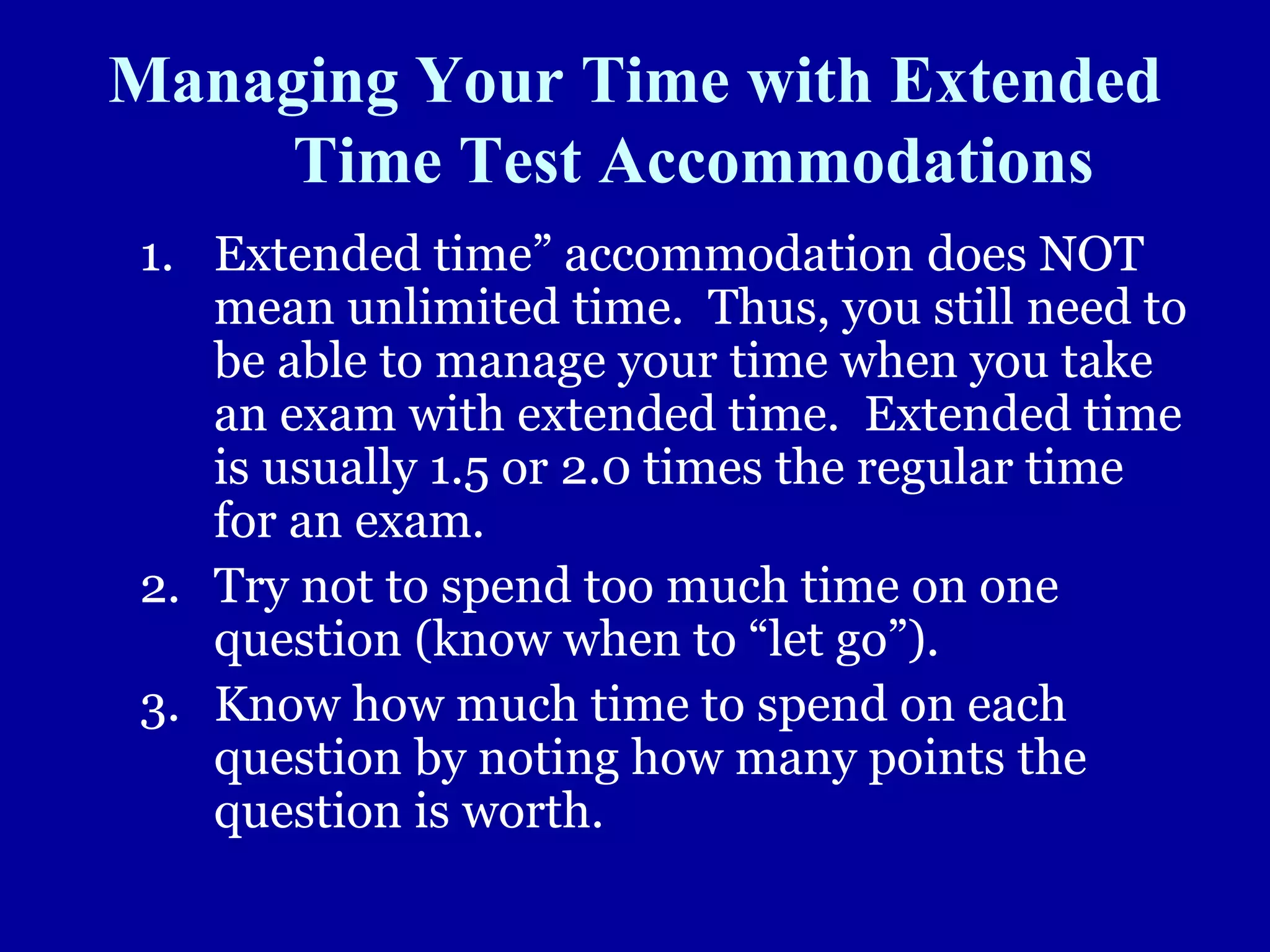 Managing Your Time with Extended
Time Test Accommodations
1. Extended time” accommodation does NOT
mean unlimited time. Thus, you still need to
be able to manage your time when you take
an exam with extended time. Extended time
is usually 1.5 or 2.0 times the regular time
for an exam.
2. Try not to spend too much time on one
question (know when to “let go”).
3. Know how much time to spend on each
question by noting how many points the
question is worth.
 